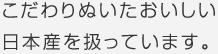 こだわりぬいたおいしい日本産を扱っています。